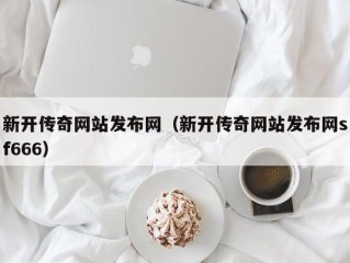 新开传奇网站发布网（新开传奇网站发布网sf666）