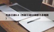 热血江湖8.0（热血江湖80级群刀去哪刷）