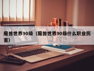 魔兽世界90级（魔兽世界90级什么职业厉害）