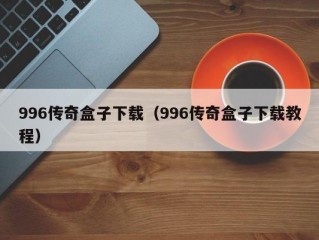 996传奇盒子下载（996传奇盒子下载教程）