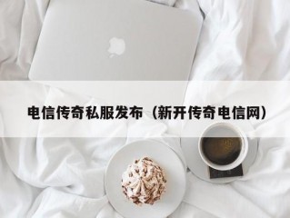 电信传奇私服发布（新开传奇电信网）