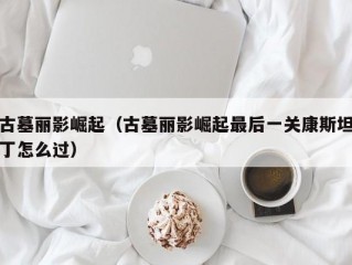 古墓丽影崛起（古墓丽影崛起最后一关康斯坦丁怎么过）