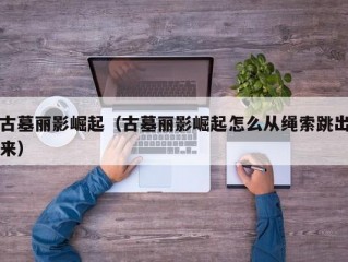 古墓丽影崛起（古墓丽影崛起怎么从绳索跳出来）