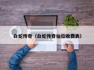 白蛇传奇（白蛇传奇仙位收费表）