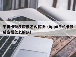 手机卡顿反应慢怎么解决（0pp0手机卡顿反应慢怎么解决）