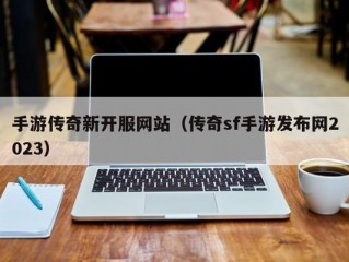 手游传奇新开服网站（传奇sf手游发布网2023）