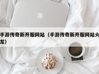 手游传奇新开服网站（手游传奇新开服网站火龙）