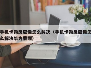 手机卡顿反应慢怎么解决（手机卡顿反应慢怎么解决华为荣耀）