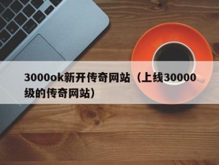 3000ok新开传奇网站（上线30000级的传奇网站）