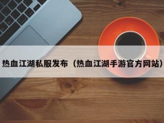 热血江湖私服发布（热血江湖手游官方网站）