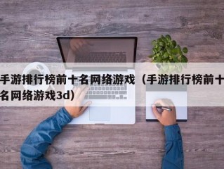 手游排行榜前十名网络游戏（手游排行榜前十名网络游戏3d）