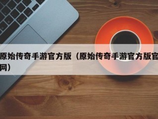 原始传奇手游官方版（原始传奇手游官方版官网）